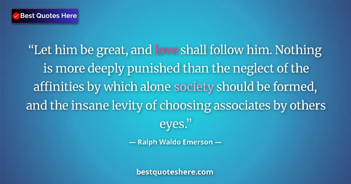 Ralph Waldo Emerson Quote: "Let him be great, and love shall follow him. Nothing is..." Ralph Waldo Emerson quote: "Let him be great, and love shall follow him. Nothing is..."