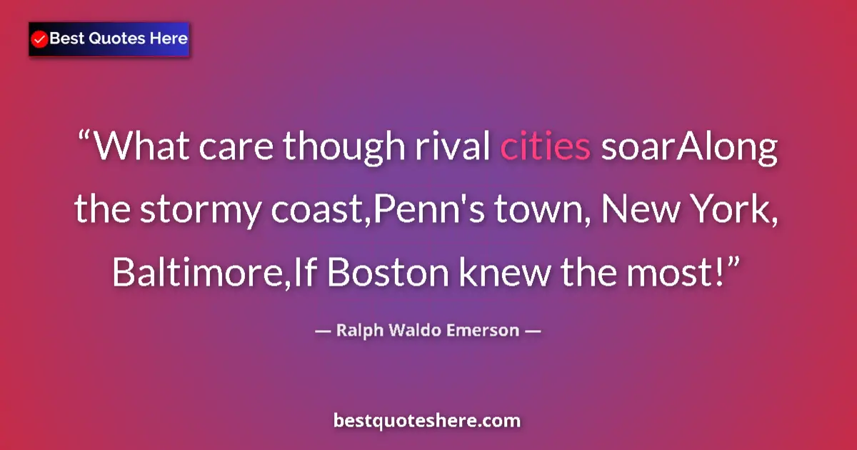 Quote by Ralph Waldo Emerson: What care though rival cities soarAlong the stormy coast,Penn's town, New York, Baltimore,If Boston ...