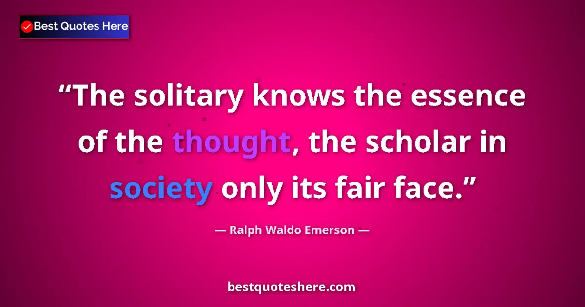 Image for the quote by Ralph Waldo Emerson: The solitary knows the essence of the thought, the scholar in society only its fair face....