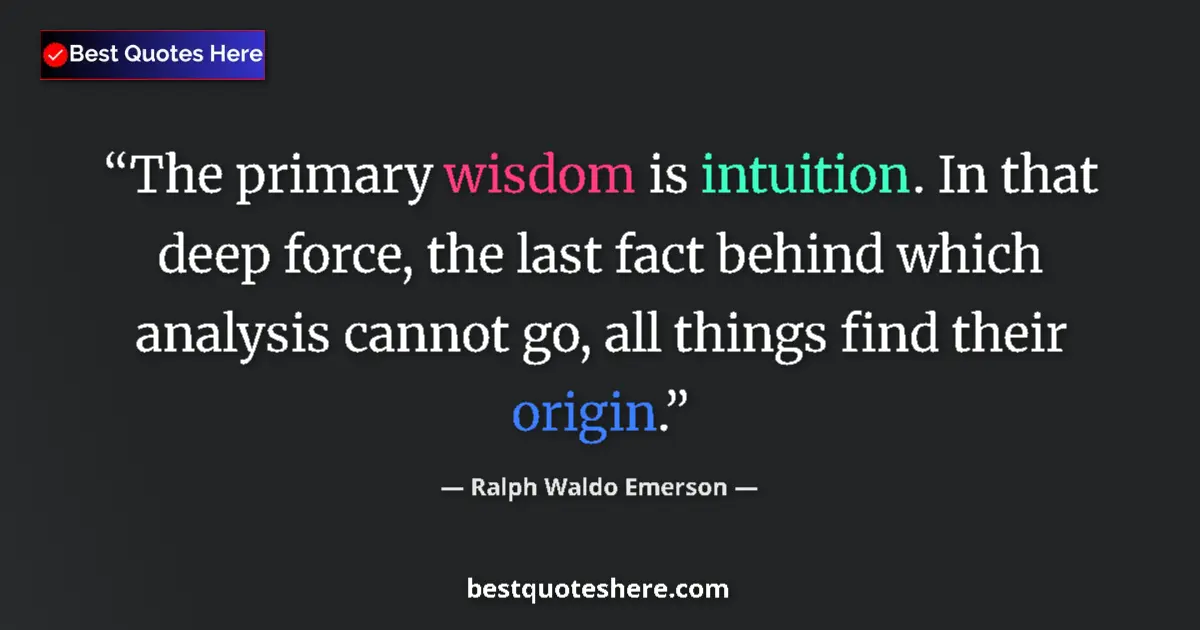 Quote by Ralph Waldo Emerson: The primary wisdom is intuition. In that deep force, the last fact behind which analysis cannot go, ...