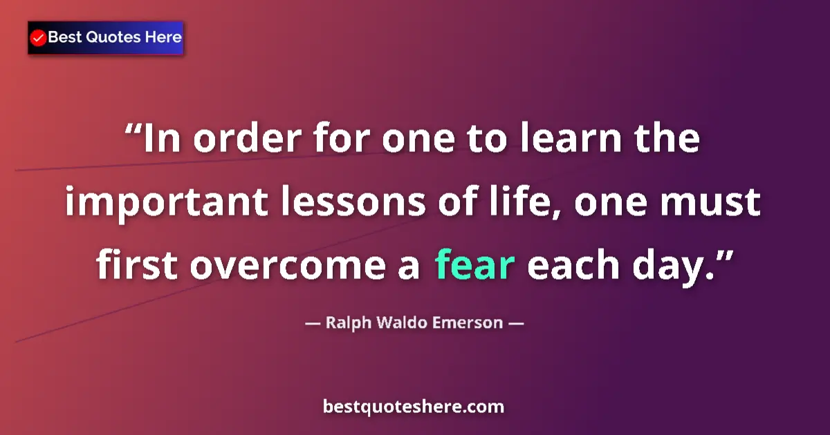 Quote by Ralph Waldo Emerson: In order for one to learn the important lessons of life, one must first overcome a fear each day....