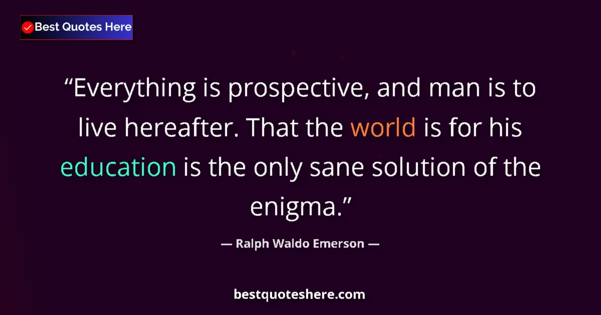 Image for the quote by Ralph Waldo Emerson: Everything is prospective, and man is to live hereafter. That the world is for his education is the ...