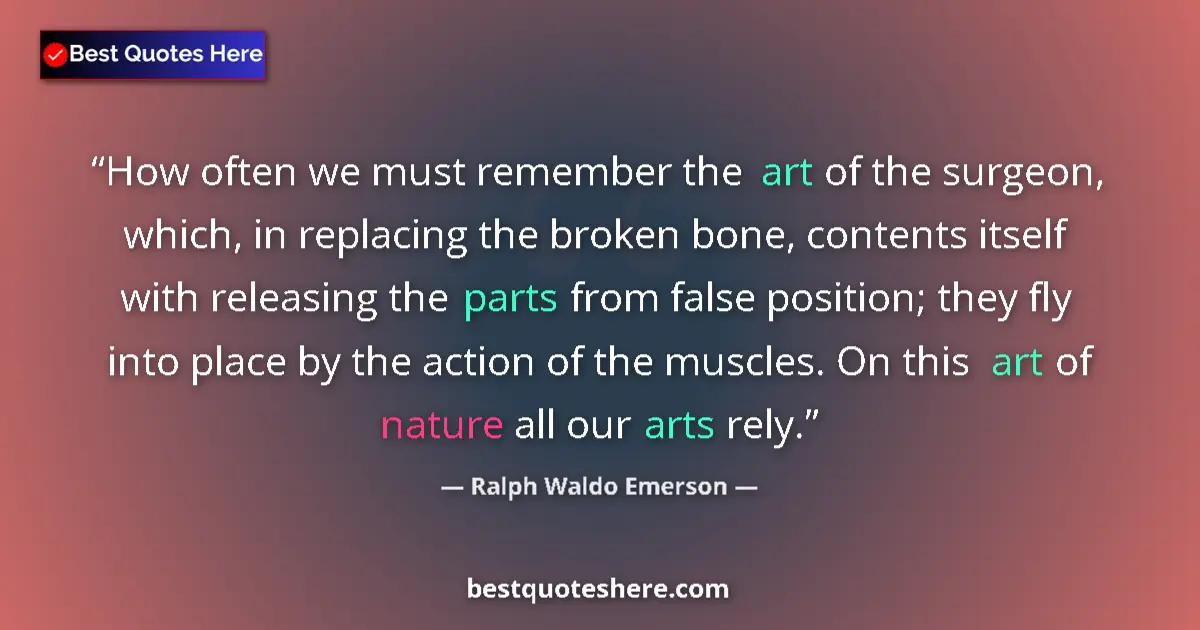 Quote by Ralph Waldo Emerson: How often we must remember the art of the surgeon, which, in replacing the broken bone, contents its...