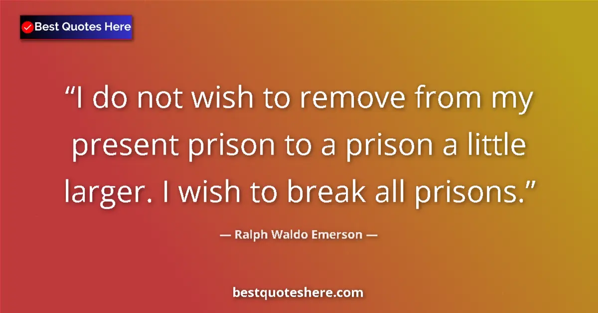 Quote by Ralph Waldo Emerson: I do not wish to remove from my present prison to a prison a little larger. I wish to break all pris...