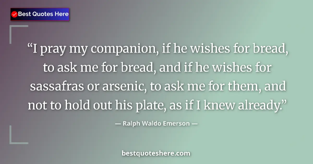 Quote by Ralph Waldo Emerson: I pray my companion, if he wishes for bread, to ask me for bread, and if he wishes for sassafras or ...