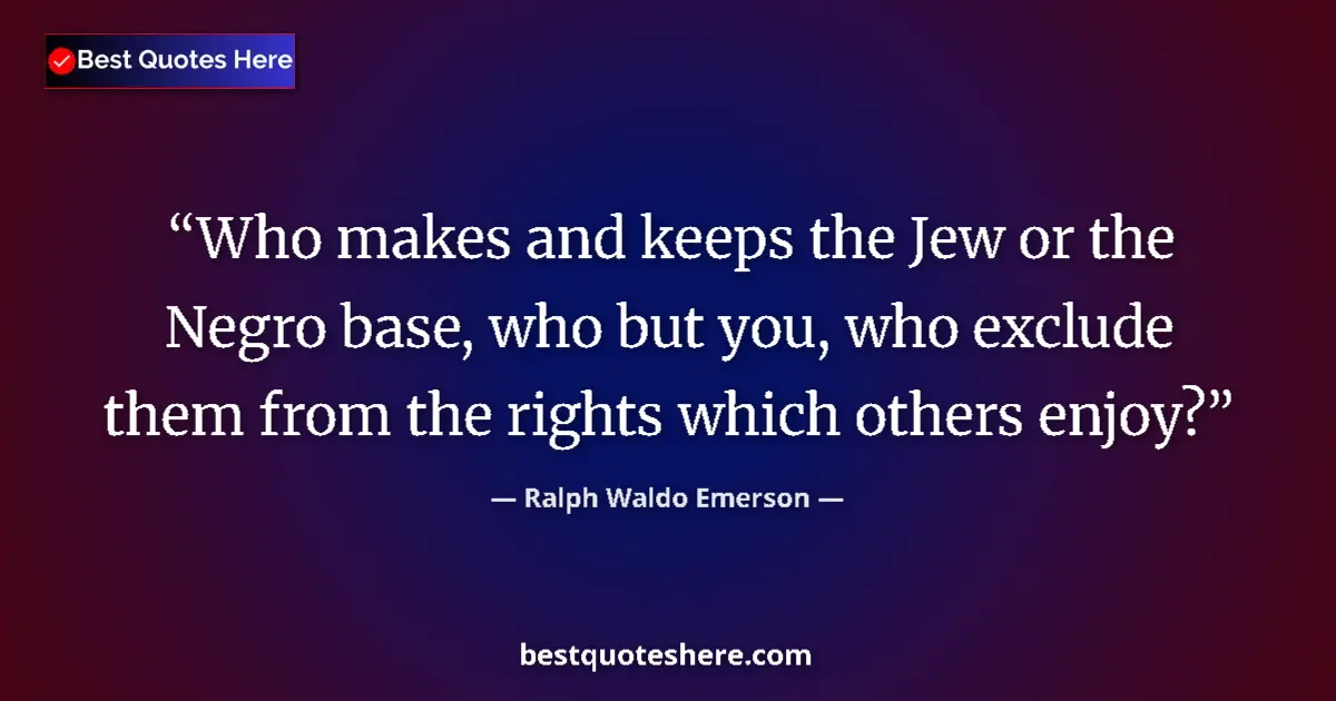 Quote by Ralph Waldo Emerson: Who makes and keeps the Jew or the Negro base, who but you, who exclude them from the rights which o...