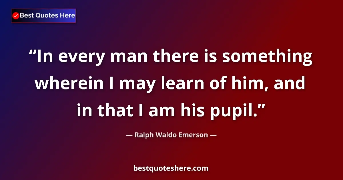 Quote by Ralph Waldo Emerson: In every man there is something wherein I may learn of him, and in that I am his pupil....