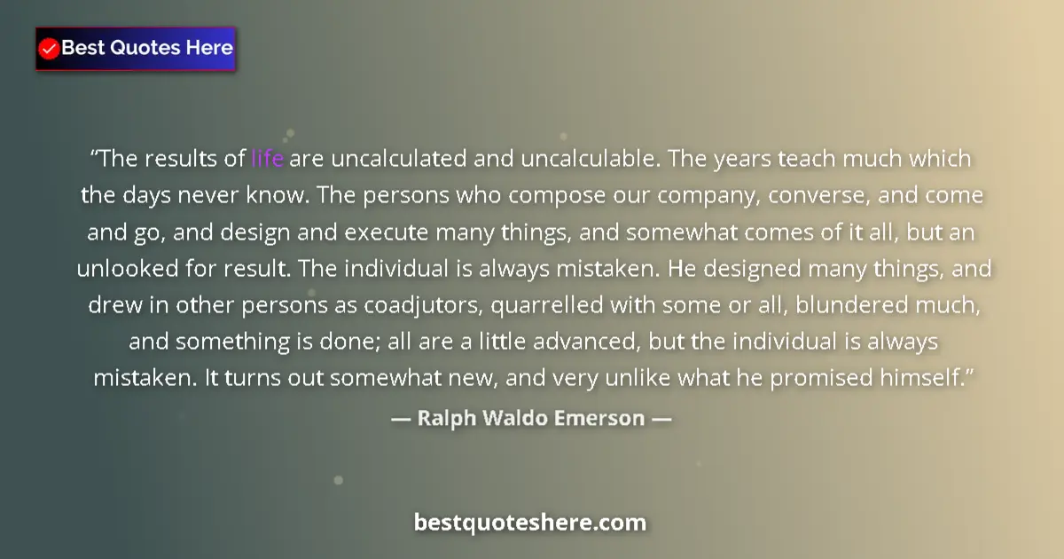 Quote by Ralph Waldo Emerson: The results of life are uncalculated and uncalculable. The years teach much which the days never kno...