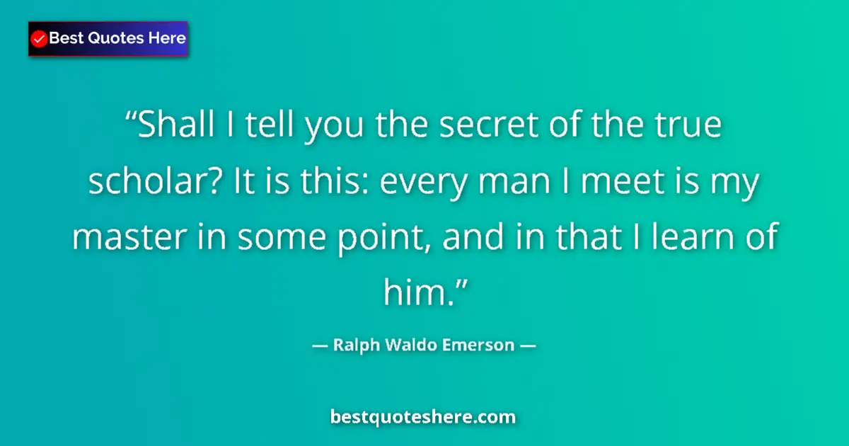 Image for the quote by Ralph Waldo Emerson: Shall I tell you the secret of the true scholar? It is this: every man I meet is my master in some p...