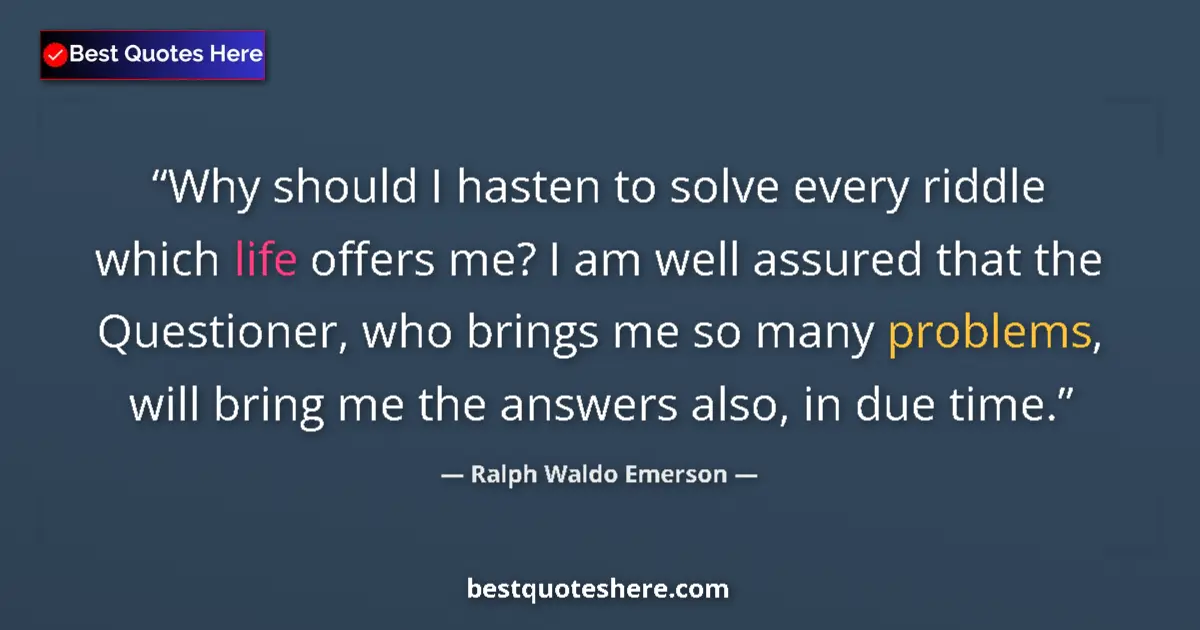 Quote by Ralph Waldo Emerson: Why should I hasten to solve every riddle which life offers me? I am well assured that the Questione...