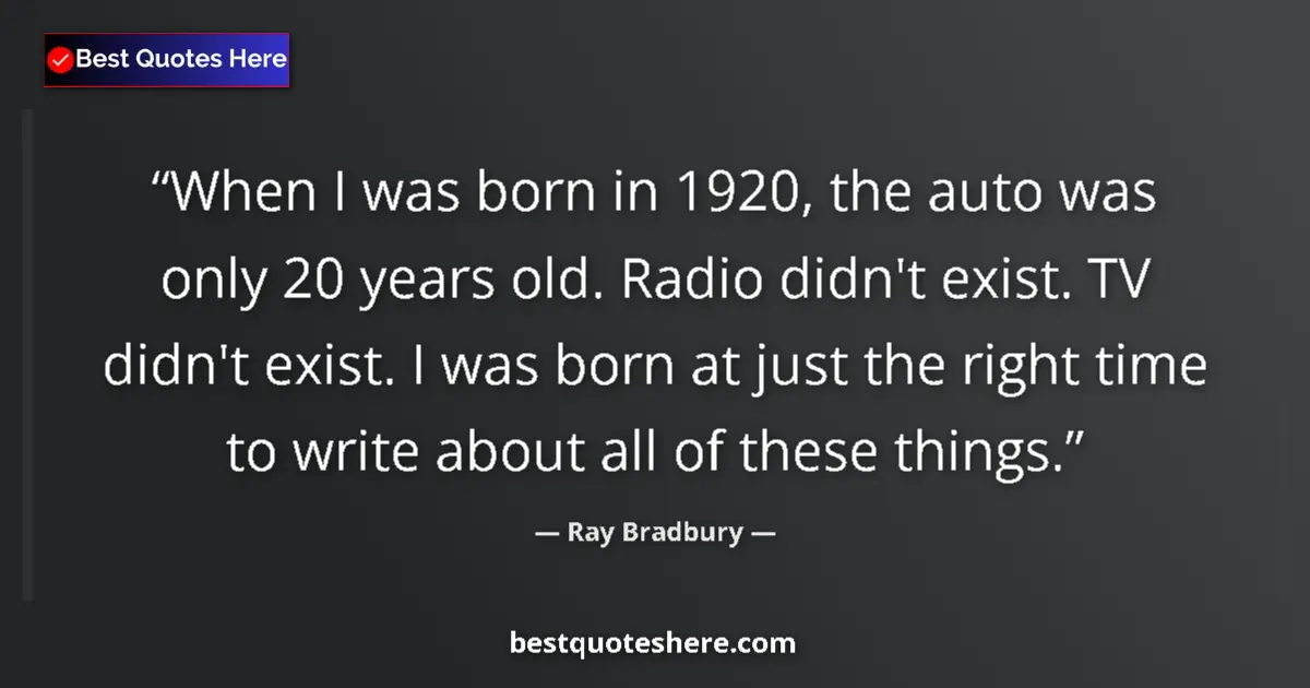 Quote by Ray Bradbury: When I was born in 1920, the auto was only 20 years old. Radio didn't exist. TV didn't exist. I was ...