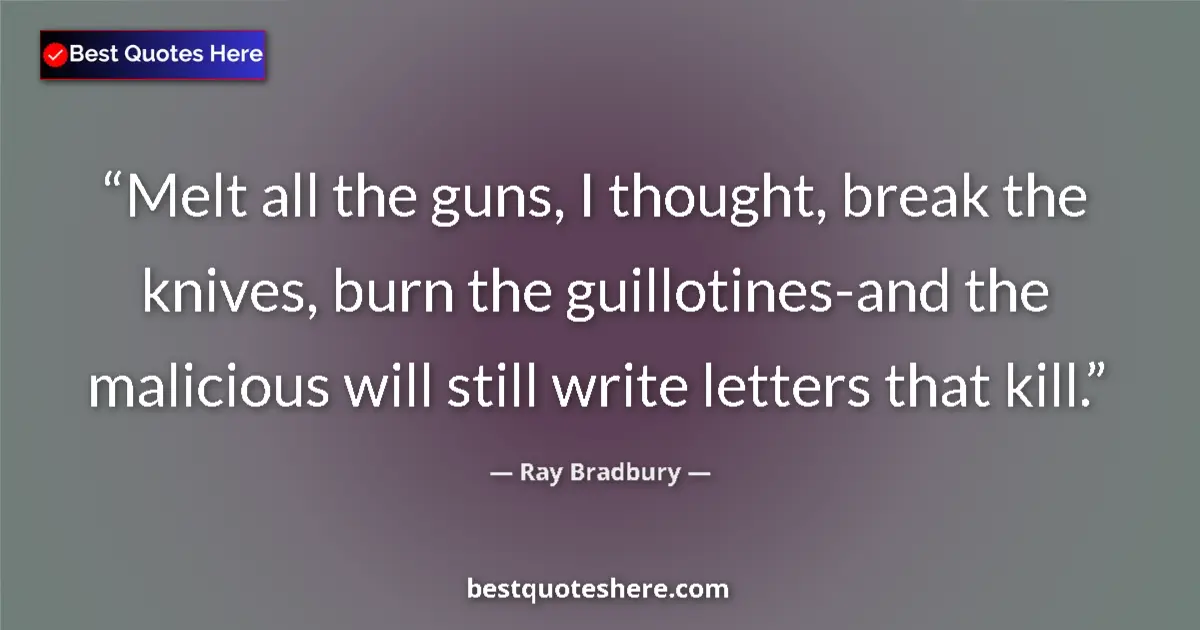 Quote by Ray Bradbury: Melt all the guns, I thought, break the knives, burn the guillotines-and the malicious will still wr...