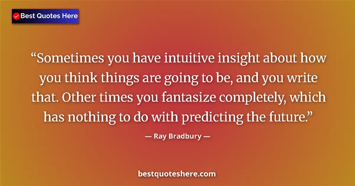 Quote by Ray Bradbury: Sometimes you have intuitive insight about how you think things are going to be, and you write that....