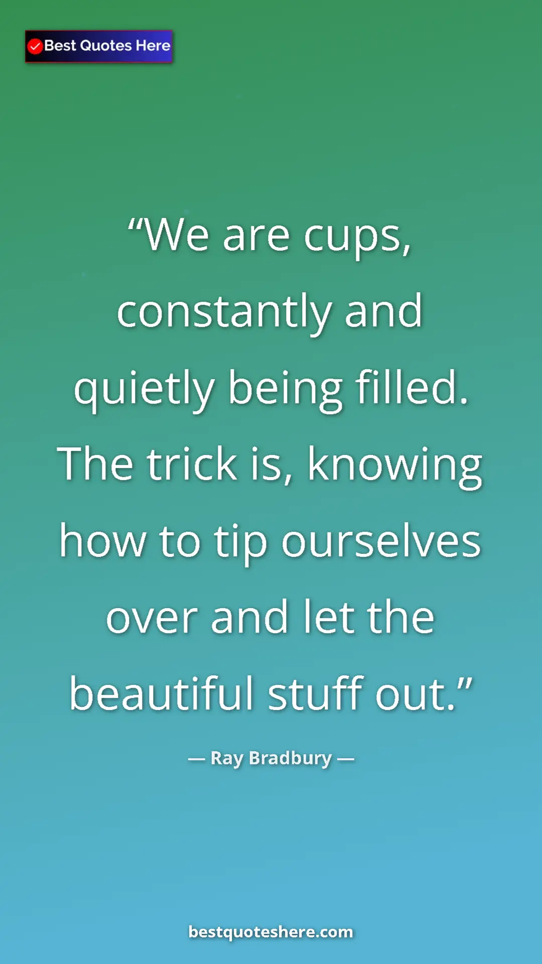 Ray Bradbury Quote Card: "We are cups, constantly and quietly being filled. The trick..." Pinterest quote poster by Ray Bradbury: "We are cups, constantly and quietly being filled. The trick..."