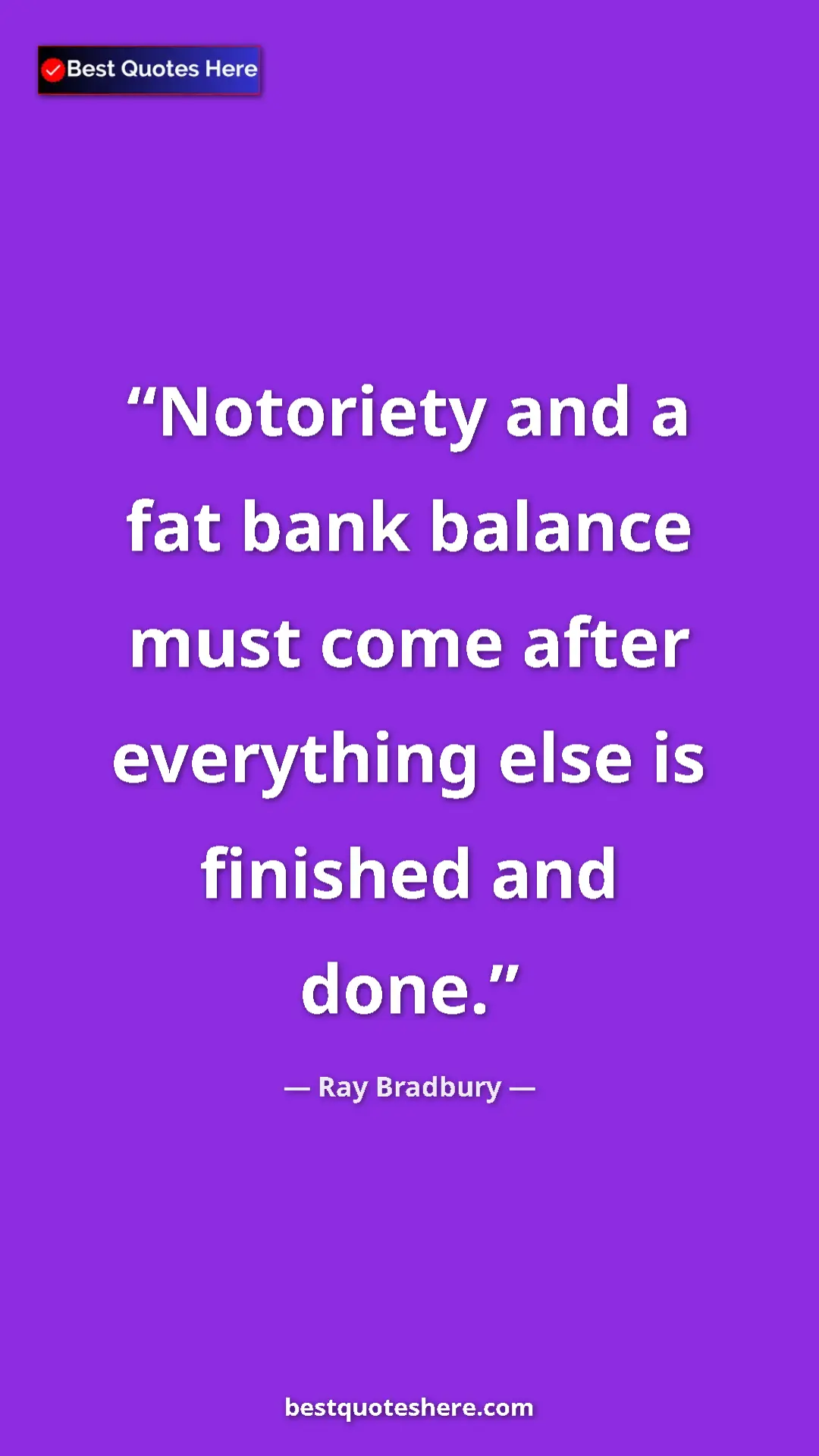 Ray Bradbury Quote Card: "Notoriety and a fat bank balance must come after everything..." Pinterest quote poster by Ray Bradbury: "Notoriety and a fat bank balance must come after everything..."