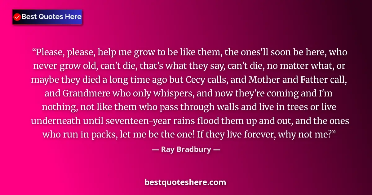 Quote by Ray Bradbury: Please, please, help me grow to be like them, the ones'll soon be here, who never grow old, can't di...