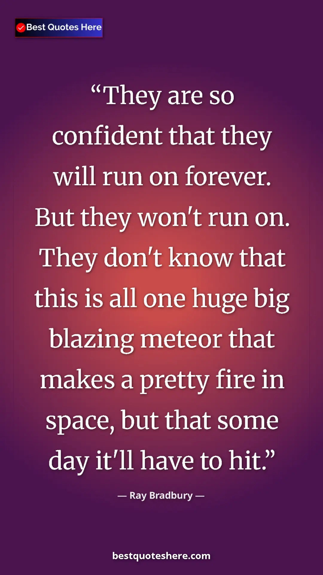 Ray Bradbury Quote Card: "They are so confident that they will run on forever. But..." Pinterest quote poster by Ray Bradbury: "They are so confident that they will run on forever. But..."
