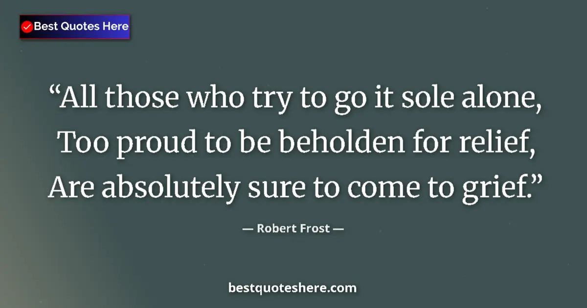 Quote by Robert Frost: All those who try to go it sole alone, Too proud to be beholden for relief, Are absolutely sure to c...