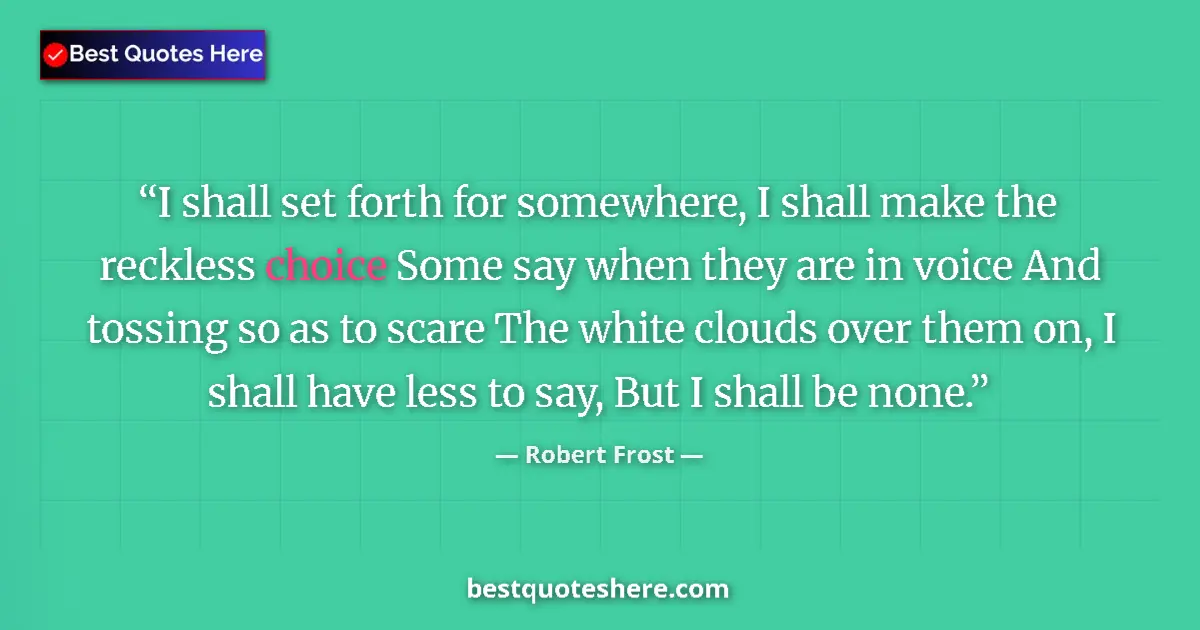 Quote by Robert Frost: I shall set forth for somewhere, I shall make the reckless choice Some say when they are in voice An...
