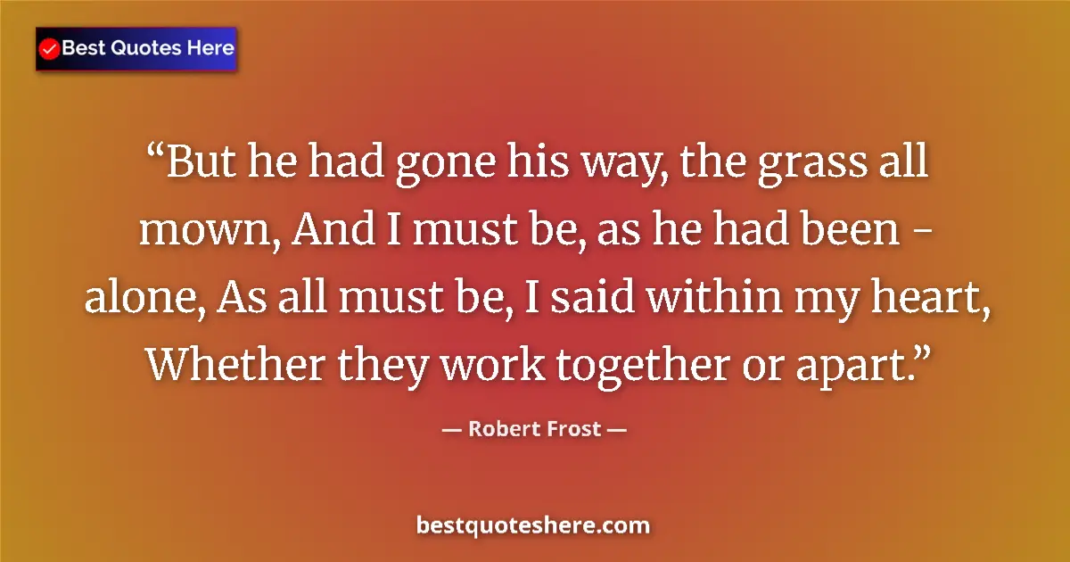 Quote by Robert Frost: But he had gone his way, the grass all mown, And I must be, as he had been - alone, As all must be, ...