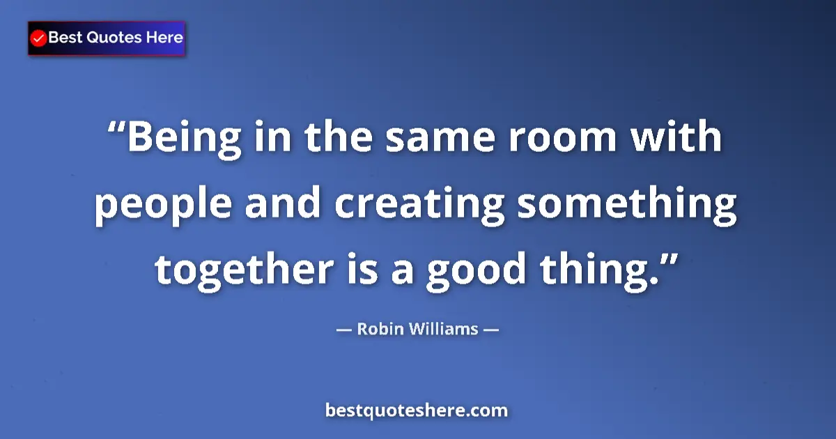 Quote by Robin Williams: Being in the same room with people and creating something together is a good thing....
