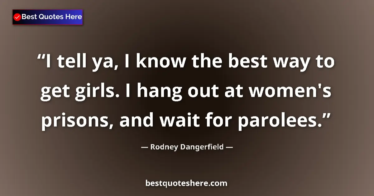 Quote by Rodney Dangerfield: I tell ya, I know the best way to get girls. I hang out at women's prisons, and wait for parolees....