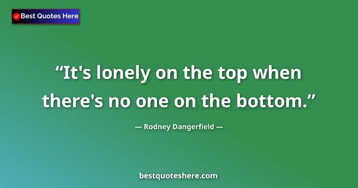 Quote by Rodney Dangerfield: It's lonely on the top when there's no one on the bottom....