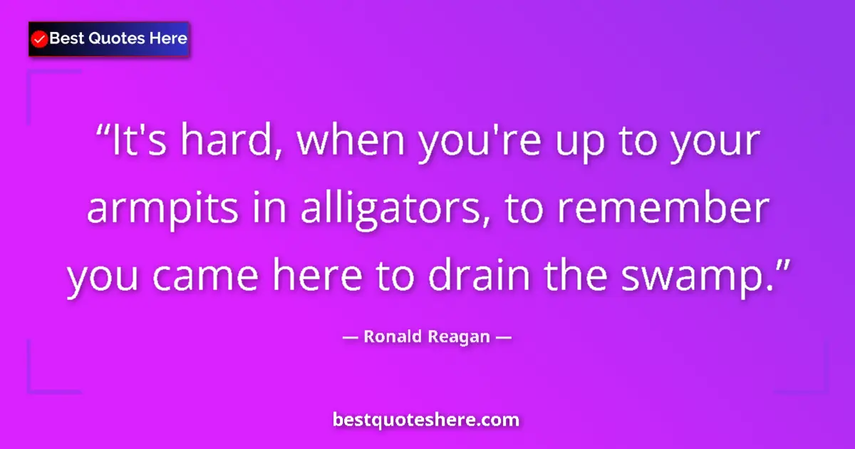 Quote by Ronald Reagan: It's hard, when you're up to your armpits in alligators, to remember you came here to drain the swam...