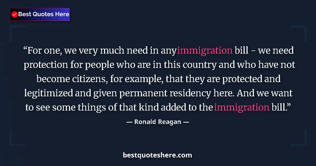 Quote by Ronald Reagan: For one, we very much need in any immigration bill - we need protection for people who are in this c...