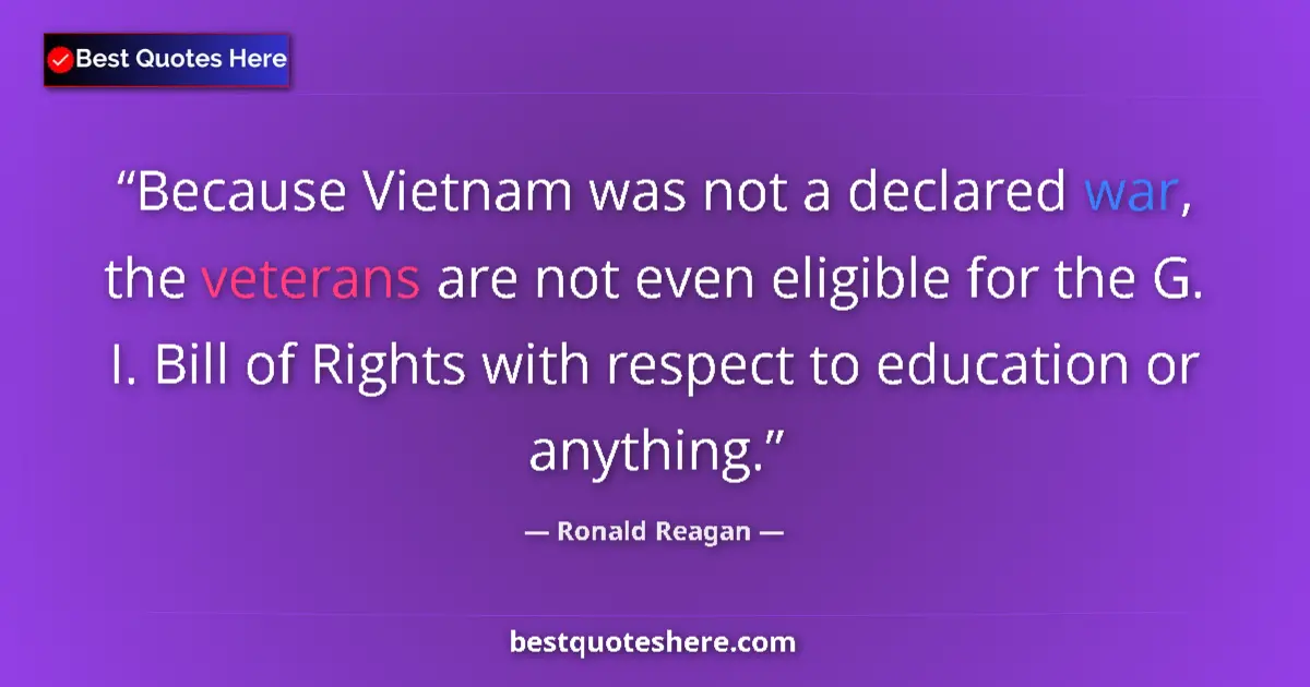 Quote by Ronald Reagan: Because Vietnam was not a declared war, the veterans are not even eligible for the G. I. Bill of Rig...