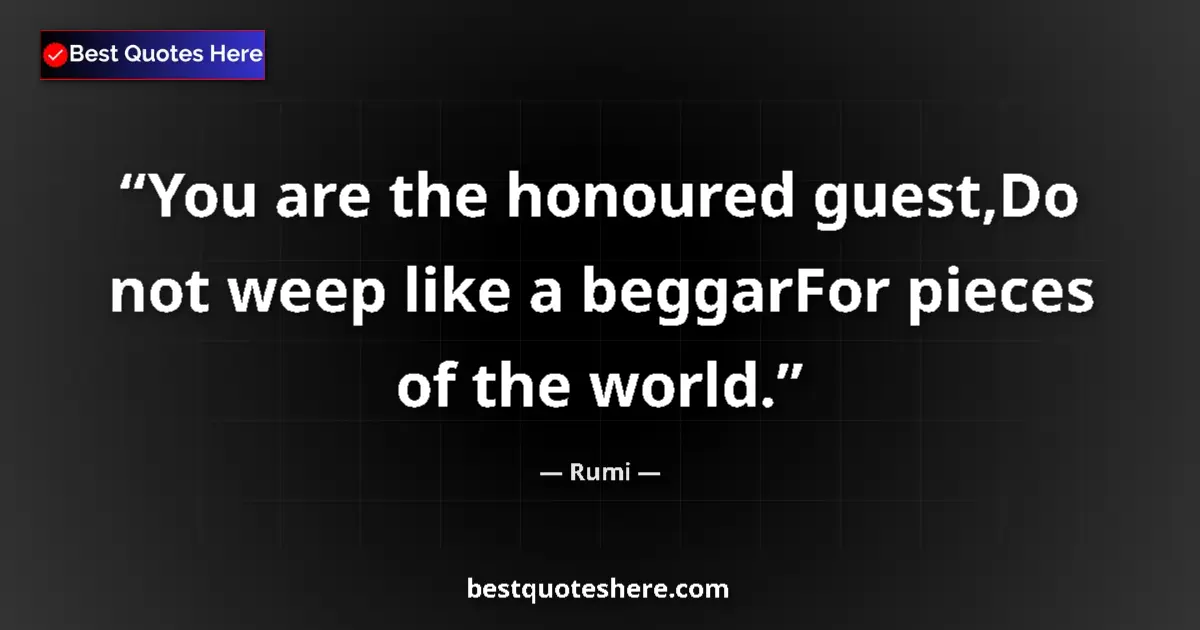 Quote by Rumi: You are the honoured guest,Do not weep like a beggarFor pieces of the world....