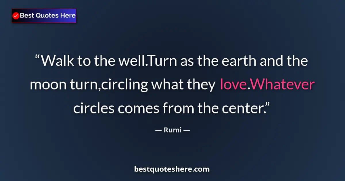 Quote by Rumi: Walk to the well.Turn as the earth and the moon turn,circling what they love.Whatever circles comes ...