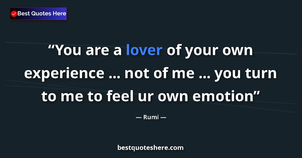Quote by Rumi: You are a lover of your own experience ... not of me ... you turn to me to feel ur own emotion...