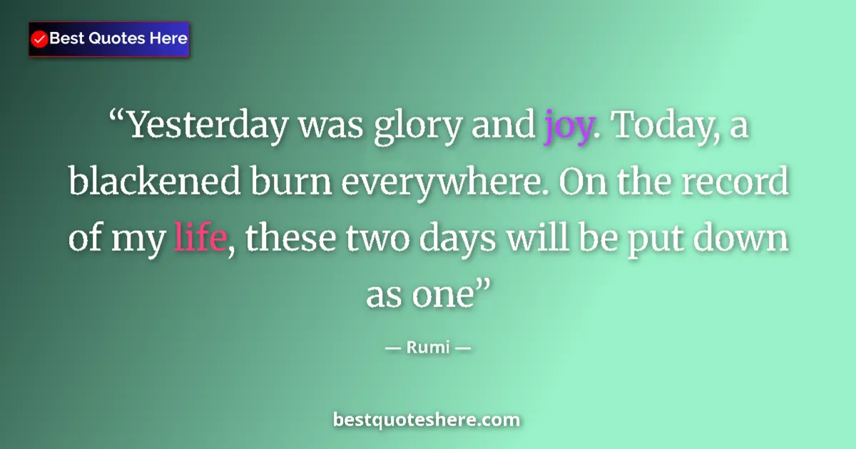Quote by Rumi: Yesterday was glory and joy. Today, a blackened burn everywhere. On the record of my life, these two...