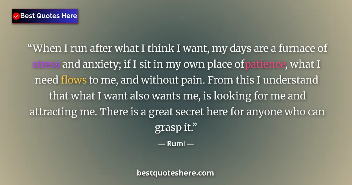 Quote by Rumi: When I run after what I think I want, my days are a furnace of stress and anxiety; if I sit in my ow...