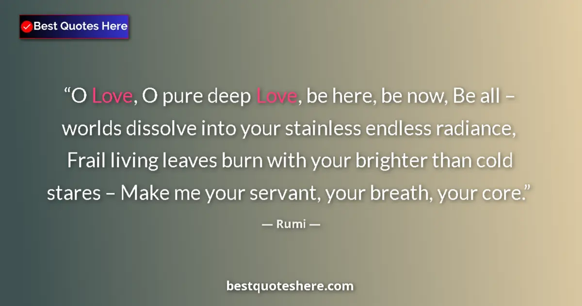 Quote by Rumi: O Love, O pure deep Love, be here, be now, Be all – worlds dissolve into your stainless endless radi...