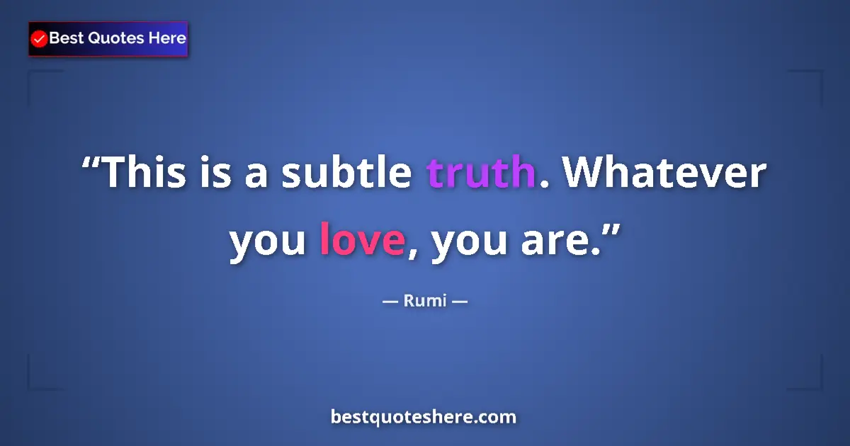 Quote by Rumi: This is a subtle truth. Whatever you love, you are....