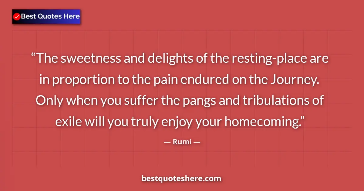 Quote by Rumi: The sweetness and delights of the resting-place are in proportion to the pain endured on the Journey...