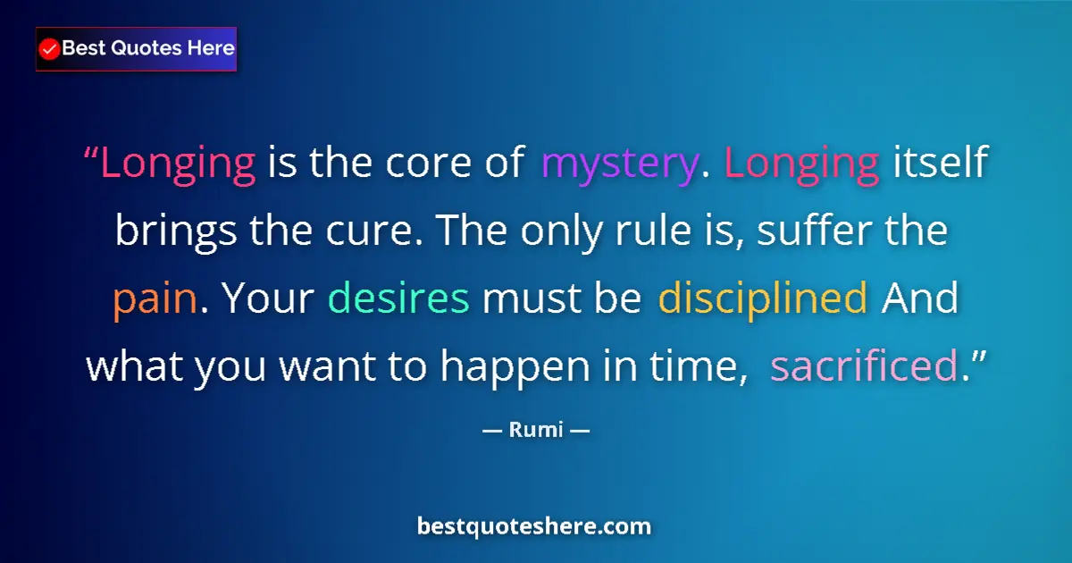 Quote by Rumi: Longing is the core of mystery. Longing itself brings the cure. The only rule is, suffer the pain. Y...