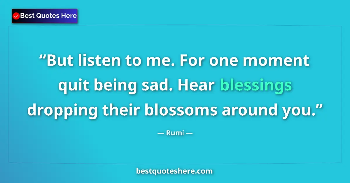 Quote by Rumi: But listen to me. For one moment quit being sad. Hear blessings dropping their blossoms around you....
