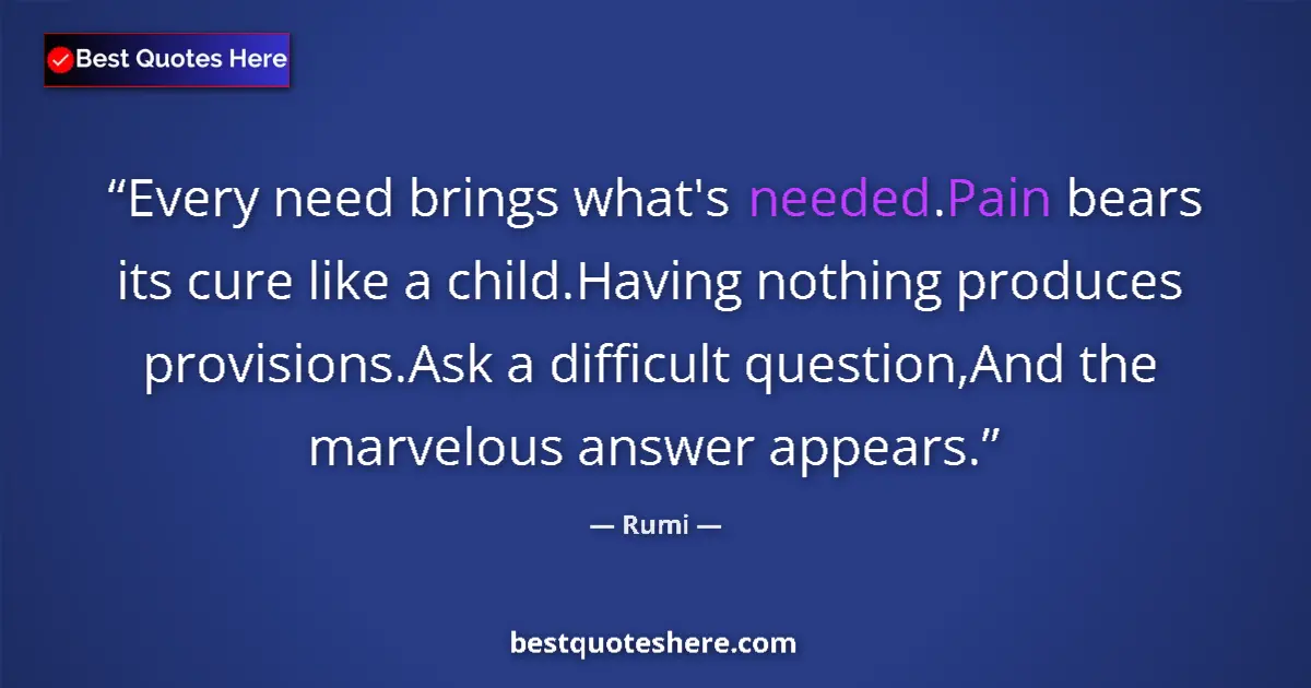 Quote by Rumi: Every need brings what's needed.Pain bears its cure like a child.Having nothing produces provisions....