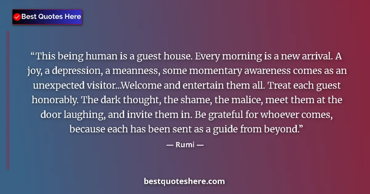 Quote by Rumi: This being human is a guest house. Every morning is a new arrival. A joy, a depression, a meanness, ...