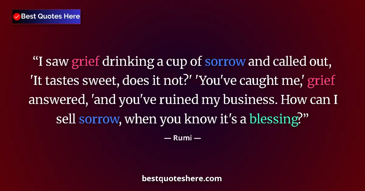Quote by Rumi: I saw grief drinking a cup of sorrow and called out, 'It tastes sweet, does it not?' 'You've caught ...