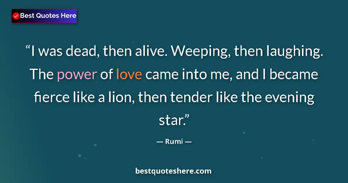 Quote by Rumi: I was dead, then alive. Weeping, then laughing. The power of love came into me, and I became fierce ...