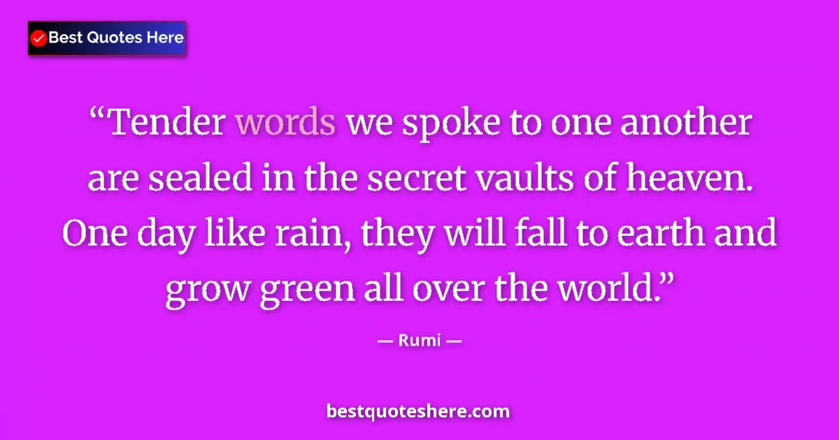 Quote by Rumi: Tender words we spoke to one another are sealed in the secret vaults of heaven. One day like rain, t...