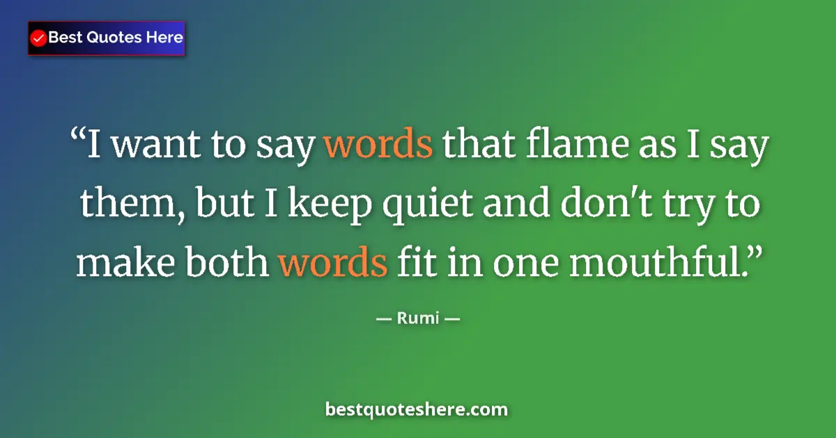 Quote by Rumi: I want to say words that flame as I say them, but I keep quiet and don't try to make both words fit ...