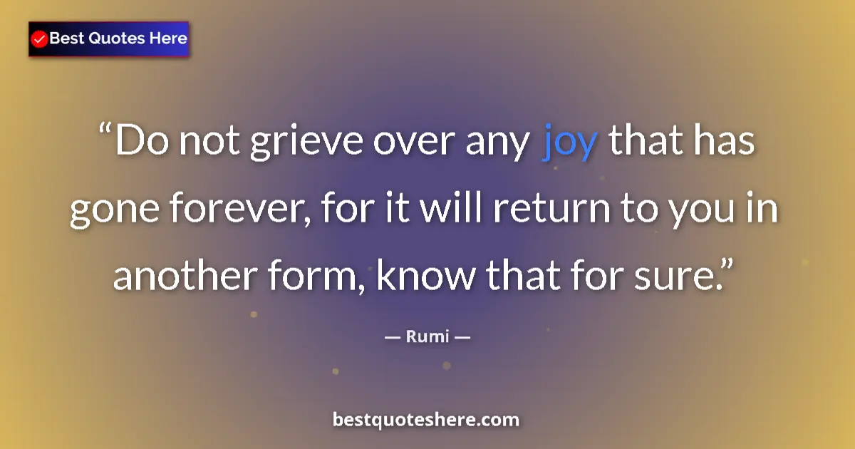 Quote by Rumi: Do not grieve over any joy that has gone forever, for it will return to you in another form, know th...