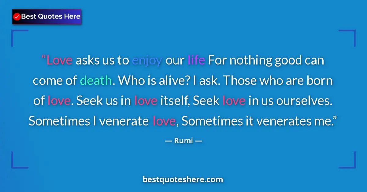 Quote by Rumi: Love asks us to enjoy our life For nothing good can come of death. Who is alive? I ask. Those who ar...