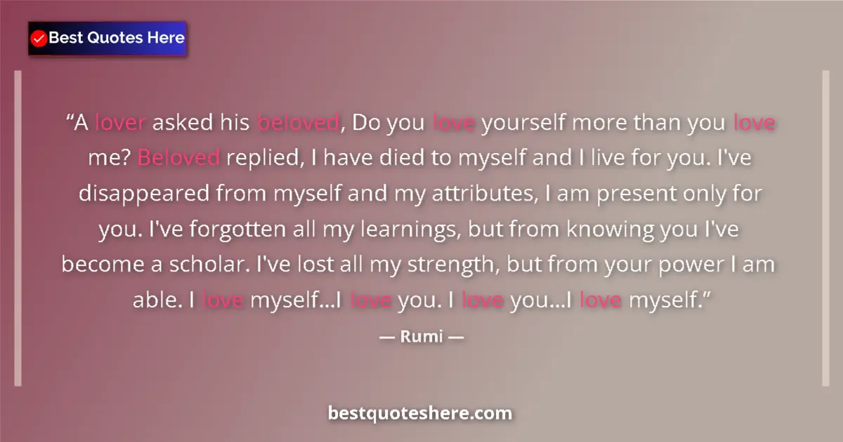 Quote by Rumi: A lover asked his beloved, Do you love yourself more than you love me? Beloved replied, I have died ...