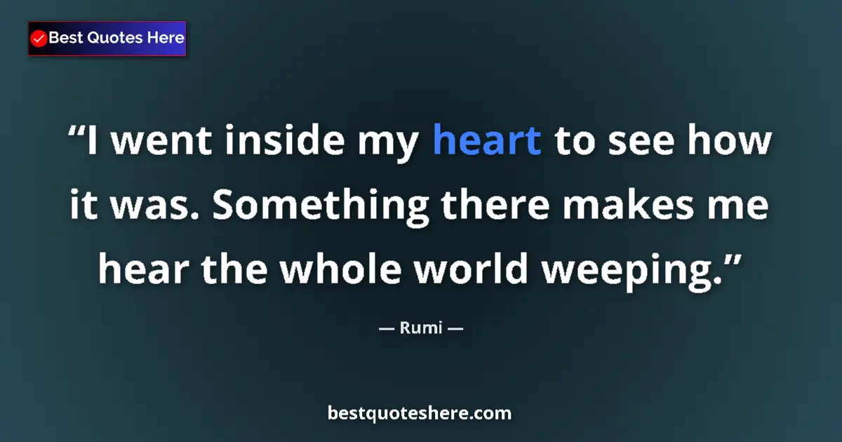 Quote by Rumi: I went inside my heart to see how it was. Something there makes me hear the whole world weeping....